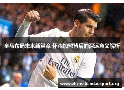 皇马布局未来新篇章 怀森加盟背后的深远意义解析