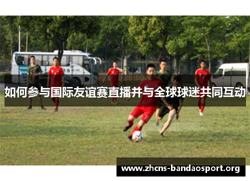 如何参与国际友谊赛直播并与全球球迷共同互动