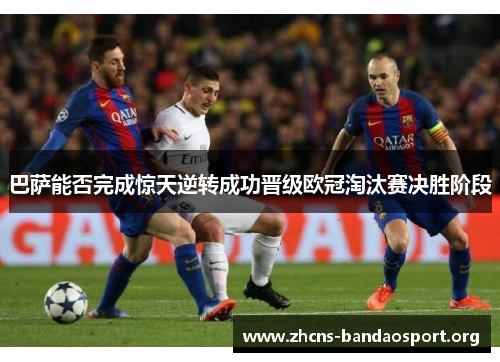 巴萨能否完成惊天逆转成功晋级欧冠淘汰赛决胜阶段
