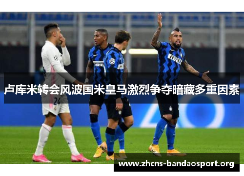 卢库米转会风波国米皇马激烈争夺暗藏多重因素