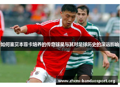 如何鉴赏本菲卡培养的传奇球星与其对足球历史的深远影响