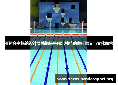 亚运会主场馆设计灵感揭秘呈现出独特的象征意义与文化融合