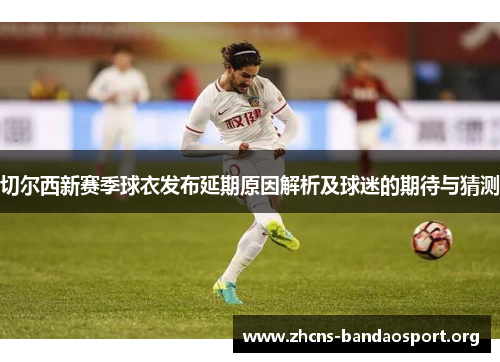 切尔西新赛季球衣发布延期原因解析及球迷的期待与猜测