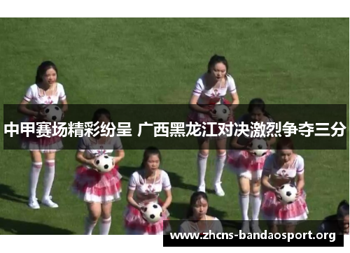 中甲赛场精彩纷呈 广西黑龙江对决激烈争夺三分