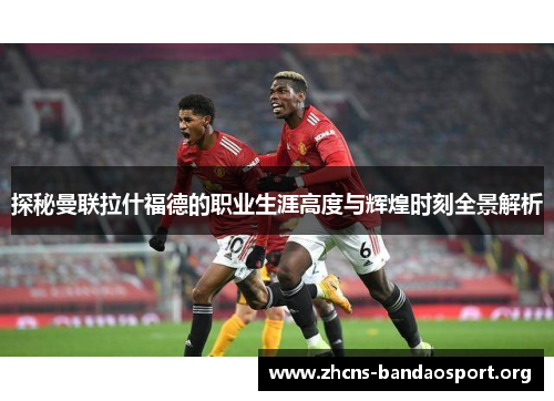 探秘曼联拉什福德的职业生涯高度与辉煌时刻全景解析