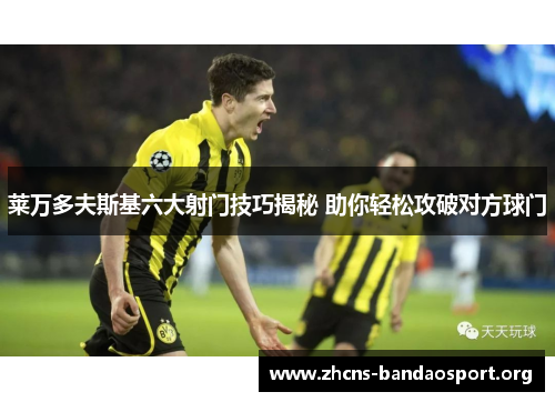 莱万多夫斯基六大射门技巧揭秘 助你轻松攻破对方球门