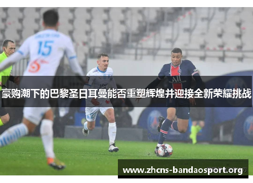 豪购潮下的巴黎圣日耳曼能否重塑辉煌并迎接全新荣耀挑战 豪购潮下的巴黎圣日耳曼能否重塑辉煌并迎接全新荣耀挑战