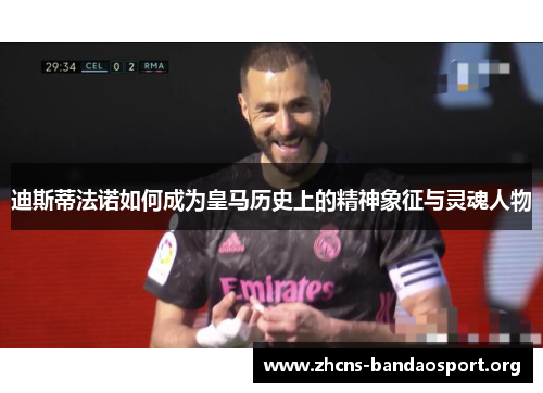 迪斯蒂法诺如何成为皇马历史上的精神象征与灵魂人物 迪斯蒂法诺如何成为皇马历史上的精神象征与灵魂人物