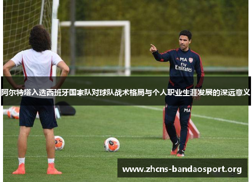 阿尔特塔入选西班牙国家队对球队战术格局与个人职业生涯发展的深远意义 阿尔特塔入选西班牙国家队对球队战术格局与个人职业生涯发展的深远意义