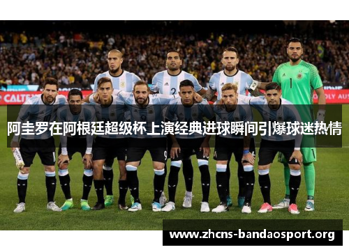 阿圭罗在阿根廷超级杯上演经典进球瞬间引爆球迷热情 阿圭罗在阿根廷超级杯上演经典进球瞬间引爆球迷热情