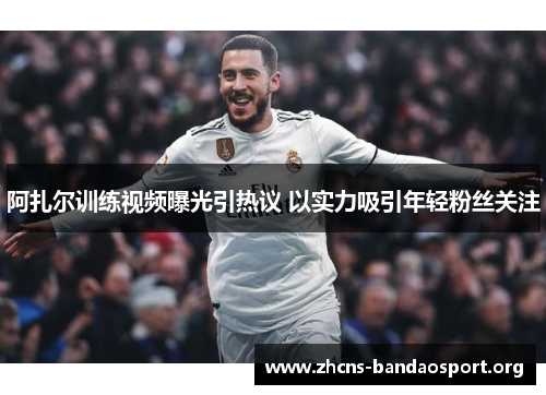 阿扎尔训练视频曝光引热议 以实力吸引年轻粉丝关注 阿扎尔训练视频曝光引热议 以实力吸引年轻粉丝关注