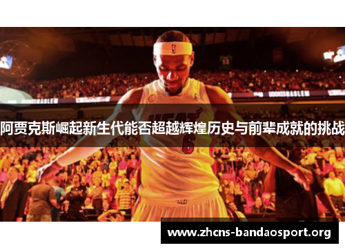 阿贾克斯崛起新生代能否超越辉煌历史与前辈成就的挑战 阿贾克斯崛起新生代能否超越辉煌历史与前辈成就的挑战