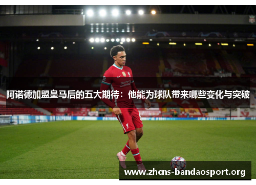 阿诺德加盟皇马后的五大期待:他能为球队带来哪些变化与突破 阿诺德加盟皇马后的五大期待:他能为球队带来哪些变化与突破