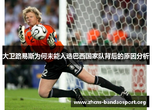 大卫路易斯为何未能入选巴西国家队背后的原因分析 大卫路易斯为何未能入选巴西国家队背后的原因分析