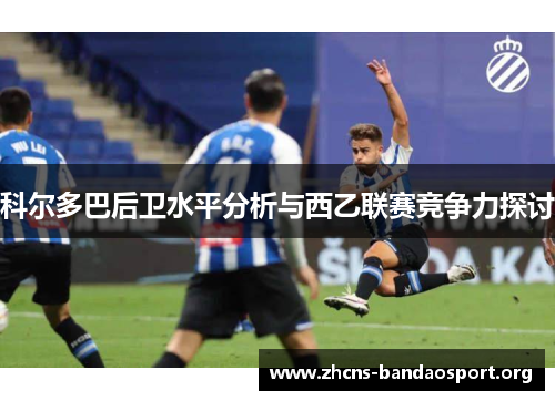 科尔多巴后卫水平分析与西乙联赛竞争力探讨 科尔多巴后卫水平分析与西乙联赛竞争力探讨