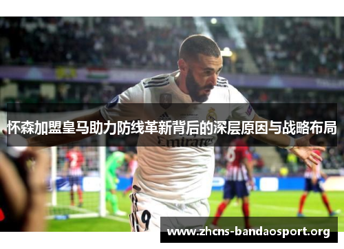 怀森加盟皇马助力防线革新背后的深层原因与战略布局