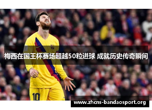 梅西在国王杯赛场超越50粒进球 成就历史传奇瞬间