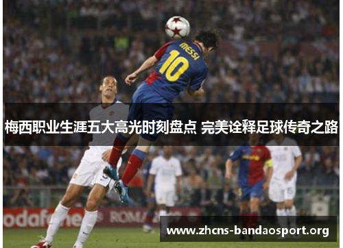 梅西职业生涯五大高光时刻盘点 完美诠释足球传奇之路